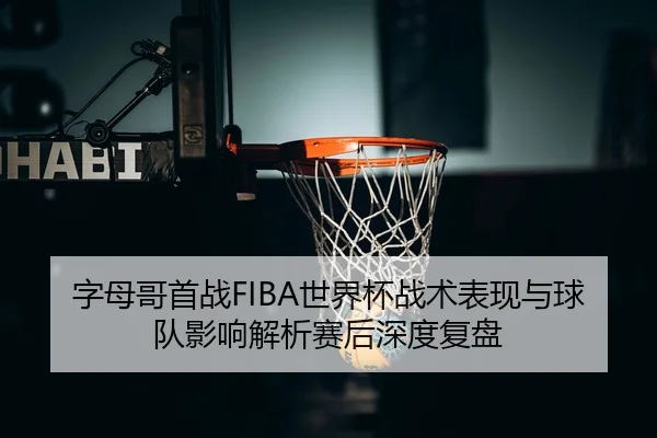 字母哥首战FIBA世界杯战术表现与球队影响解析赛后深度复盘